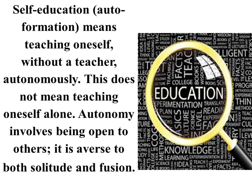 Self-education (auto-formation) means teaching oneself, without a teacher, autonomously. This does not mean teaching